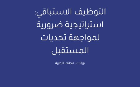 التوظيف الاستباقي: استراتيجية ضرورية لمواجهة تحديات المستقبل