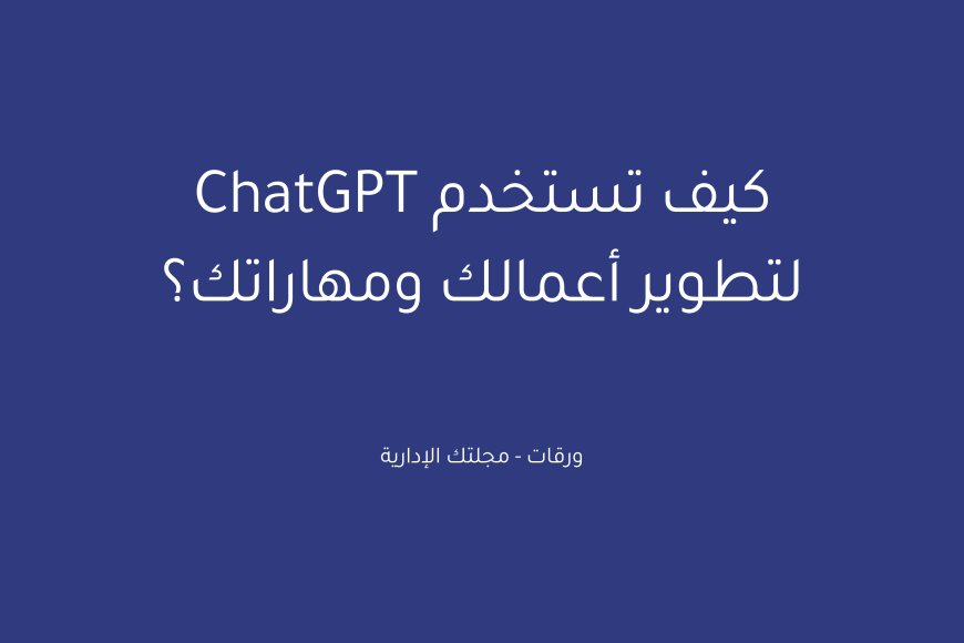 كيف تستخدم ChatGPT لتطوير أعمالك ومهاراتك؟