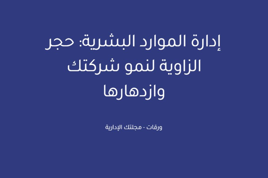 إدارة الموارد البشرية: حجر الزاوية لنمو شركتك وازدهارها