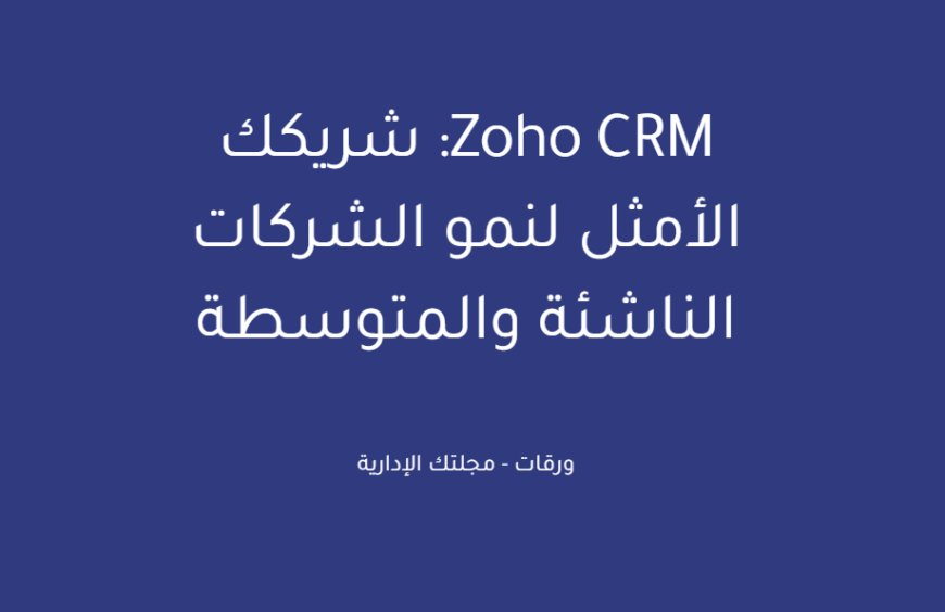 Zoho CRM: شريكك الأمثل لنمو الشركات الناشئة والمتوسطة