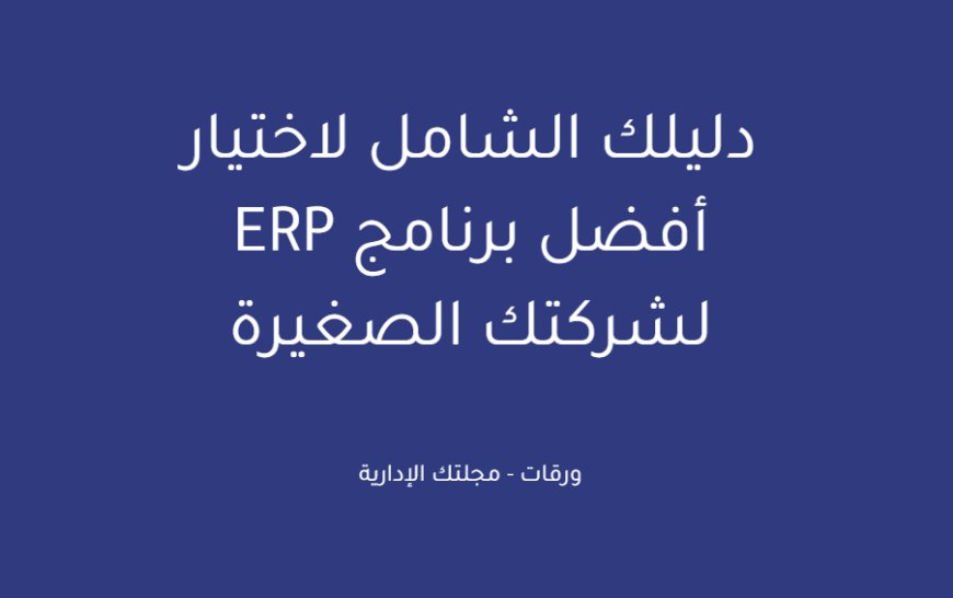 دليلك الشامل لاختيار أفضل برنامج ERP لشركتك الصغيرة