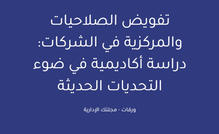 تفويض الصلاحيات والمركزية في الشركات: دراسة أكاديمية في ضوء التحديات الحديثة