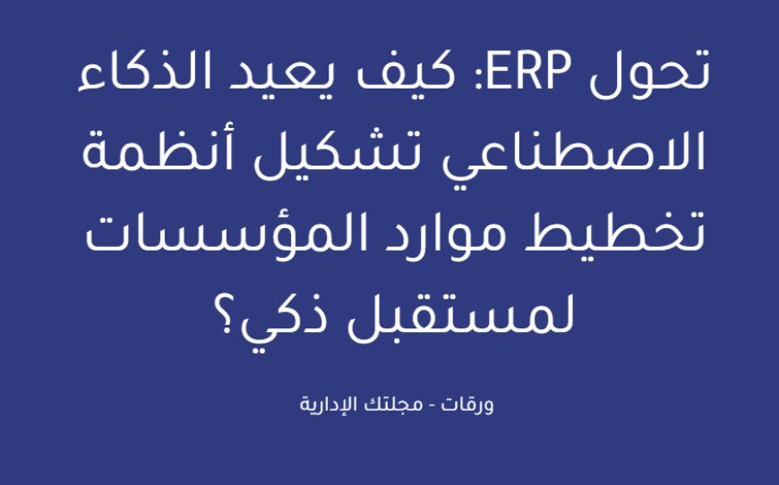 تحول ERP: كيف يعيد الذكاء الاصطناعي تشكيل أنظمة تخطيط موارد المؤسسات لمستقبل ذكي؟