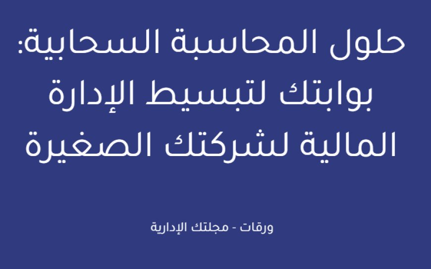 حلول المحاسبة السحابية: بوابتك لتبسيط الإدارة المالية لشركتك الصغيرة