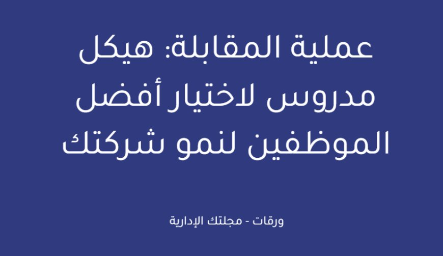 عملية المقابلة: هيكل مدروس لاختيار أفضل الموظفين لنمو شركتك
